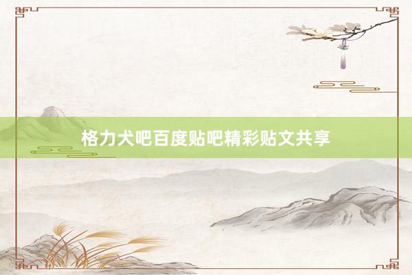格力犬吧百度贴吧精彩贴文共享